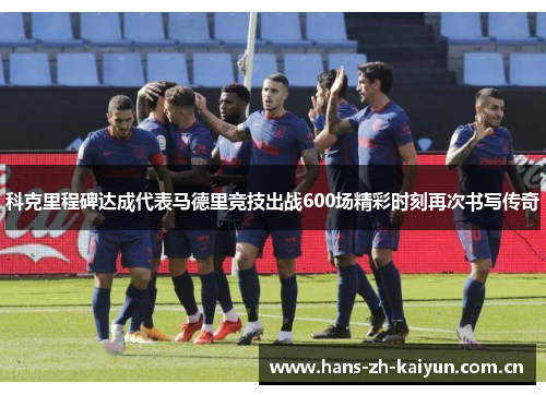 科克里程碑达成代表马德里竞技出战600场精彩时刻再次书写传奇 科克里程碑达成代表马德里竞技出战600场精彩时刻再次书写传奇
